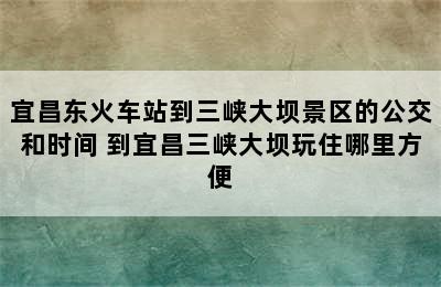 宜昌东火车站到三峡大坝景区的公交和时间 到宜昌三峡大坝玩住哪里方便